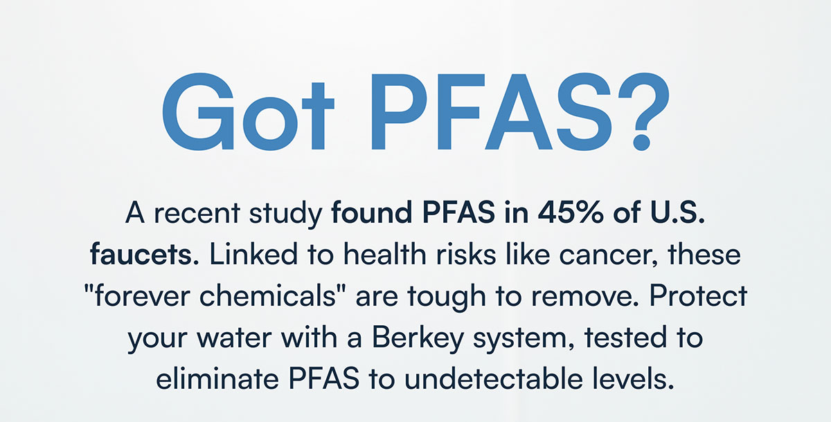 Got PFAS? A recent study found PFAS in 45% of U.S. faucets. Linked to health risks like cancer, these "forever chemicals" are tough to remove. Protect your water with a Berkey system, tested to eliminate PFAS to undetectable levels.