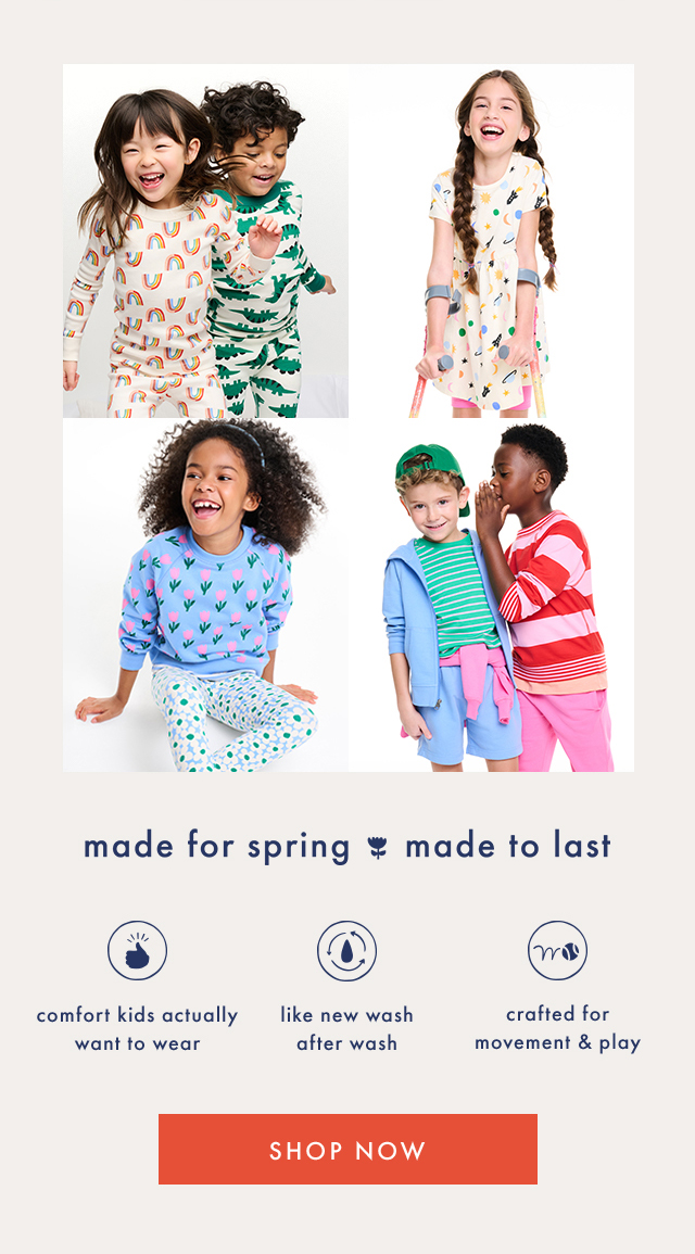 made for spring made to last | comfort kids actually want to wear | like new wash after wash | crafted for movement & play | SHOP NOW