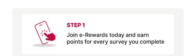 Step 1 - Join e-rewards today and earn points for every survey you complete