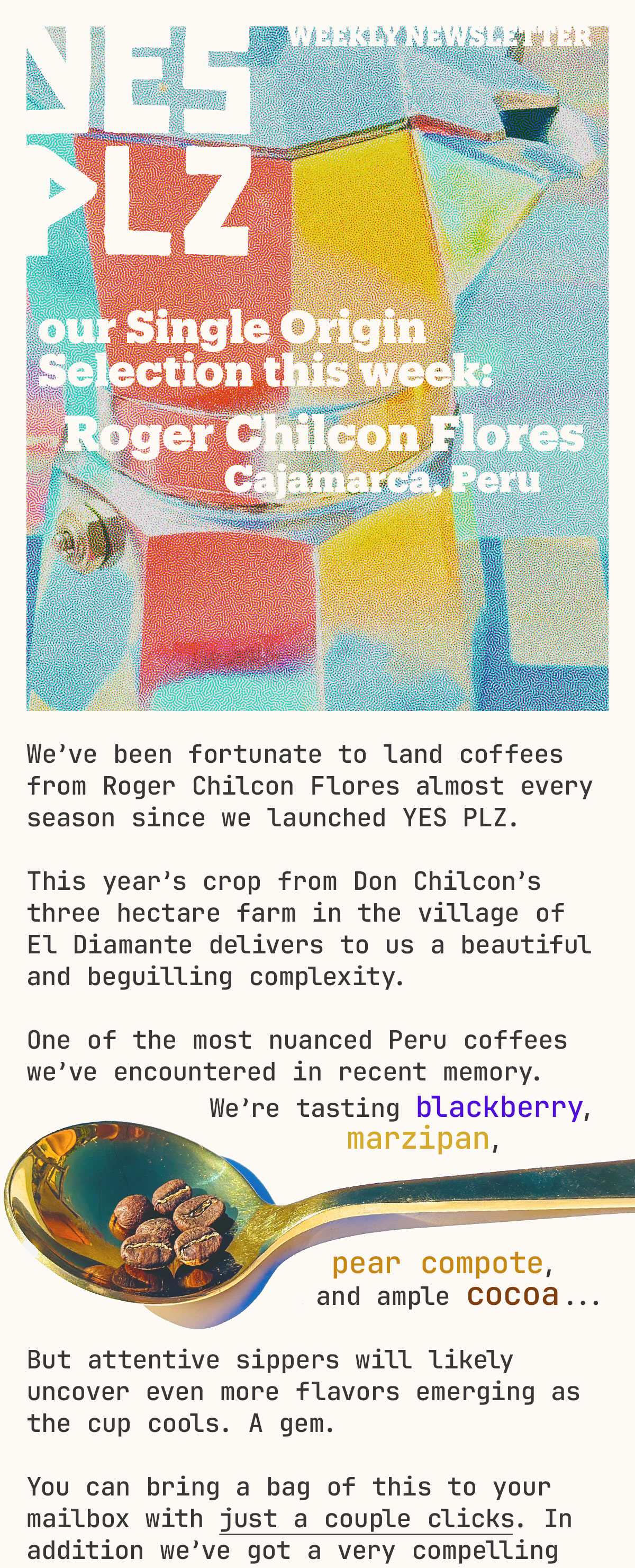 YES PLZ weekly newsletter -- this week's single origin selection, Roger Chilcon Flores, Peru. We’ve been fortunate to land coffees from Roger Chilcon Flores almost every season since we launched YES PLZ.  This year’s crop from from Don Chilcon’s 3 hectare farm in the village of El Diamante brings us a beautiful and beguilling complexity.    One of the most nuanced Peru coffees we’ve encountered in recent memory.             We’re tasting blackberry, marzipan, pear compote, and ample cocoa...   But attentive sippers will likely uncover even more flavors emerging as the cup cools. A gem.    You can bring a bag of this to your mailbox with just a couple clicks. In addition we’ve got a very compelling