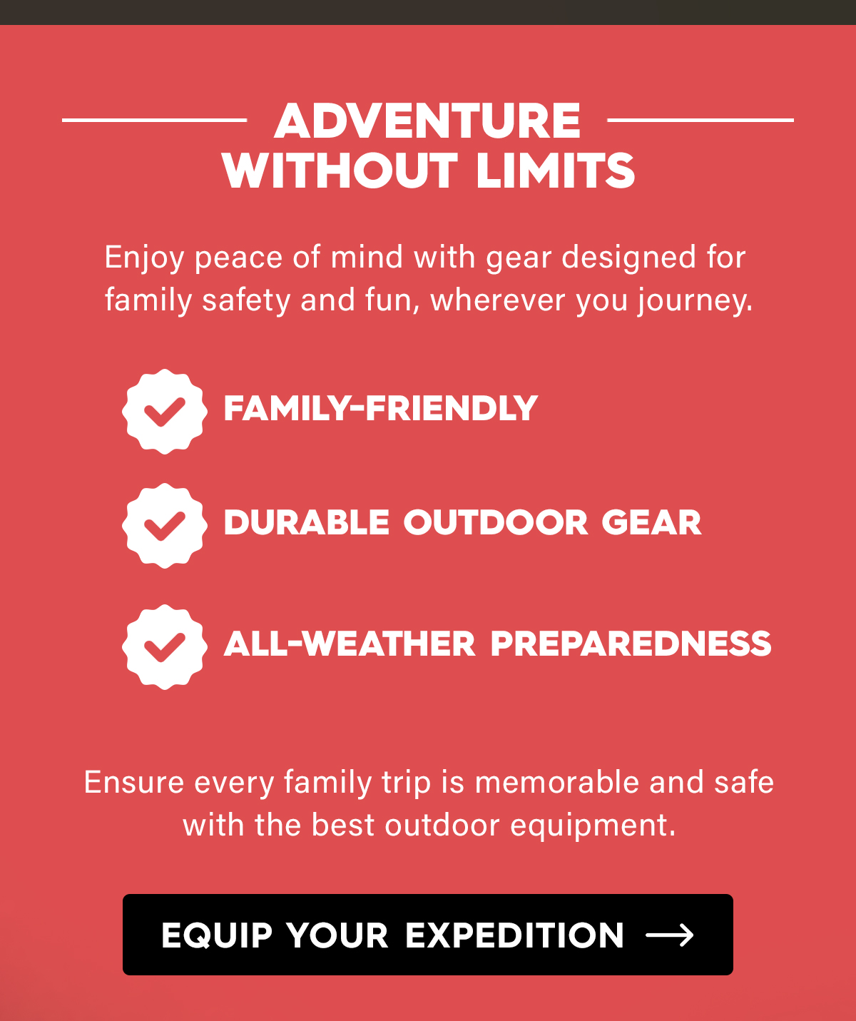 Adventure Without Limits  Enjoy peace of mind with gear designed for family safety and fun, wherever you journey.  Family-Friendly Durable Outdoor Gear All-Weather Preparedness  Ensure every family trip is memorable and safe with the best outdoor equipment.  CTA: Equip Your Expedition