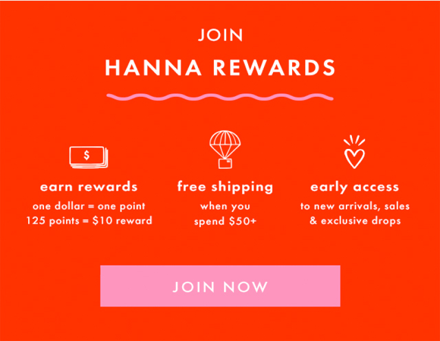 JOIN HANNA REWARDS | earn rewards one dollar = one point 125 points = $10 reward | free shipping when you spend $50+ | early access to new arrivals, sales & exclusive drops | JOIN NOW