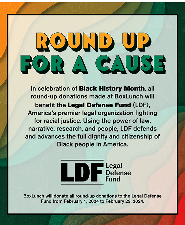 Round Up For A Cause. In celebration of Black History Month, all round-up donations made at BoxLunch will benefit the Legal Defense Fund, America's premier legal organization fighting for racial justice. Using the power of law, narrative, research, and people, LDF defends and advances the full dignity and citizenship of Black people in America. BoxLunch will donate all round-up donations to the Legal Defense Fund from February 1, 2024 to February 29, 2024. 