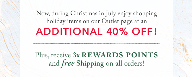 Enjoy holiday items on our Outlet page at an additional 40% off! Plus, receive 3x Rewards Points and free shipping on all orders!