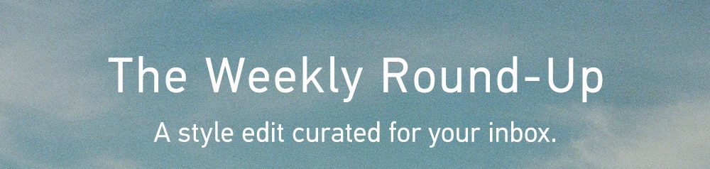 THE
Weekly Round-Up
A style edit curated for your inbox.