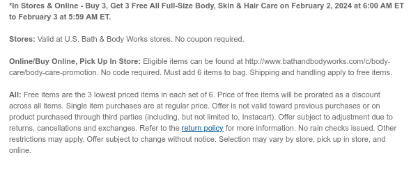 *In Stores & Online - Buy 3, Get 3 Free All Full-Size Body, Skin & Hair Care on February 2, 2024 at 6:00 AM ET to February 3 at 5:59 AM ET.  Stores: Valid at U.S. Bath & Body Works stores. No coupon required.  Online/Buy Online, Pick Up In Store: Eligible items can be found at http://www.bathandbodyworks.com/c/body-care/body-care-promotion. No code required. Must add 6 items to bag. Shipping and handling apply to free items.  All: Free items are the 3 lowest priced items in each set of 6. Price of free items will be prorated as a discount across all items. Single item purchases are at regular price. Offer is not valid toward previous purchases or on product purchased through third parties (including, but not limited to, Instacart). Offer subject to adjustment due to
 returns, cancellations and exchanges. Refer to the return policy for more information. No rain checks issued. Other restrictions may apply. Offer subject to change without notice. Selection may vary by store, pick up in store, and online.