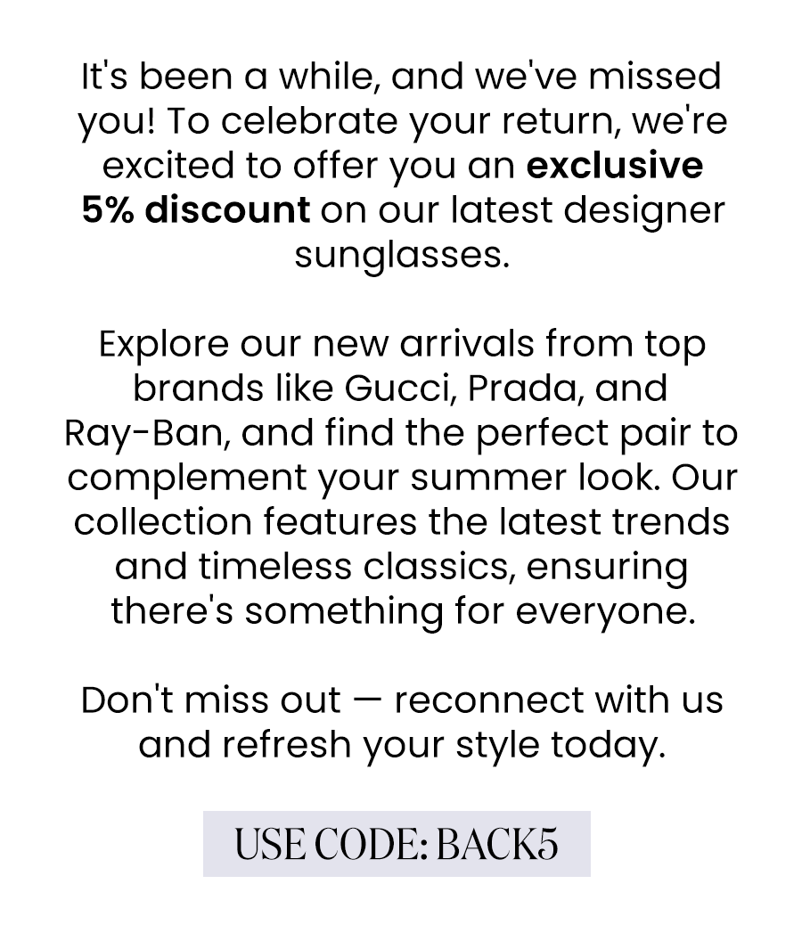 It's been a while, and we've missed you! To celebrate your return, we're excited to offer you an exclusive 5% discount on our latest designer sunglasses.  Explore our new arrivals from top brands like Gucci, Prada, and Ray-Ban, and find the perfect pair to complement your summer look. Our collection features the latest trends and timeless classics, ensuring there's something for everyone.