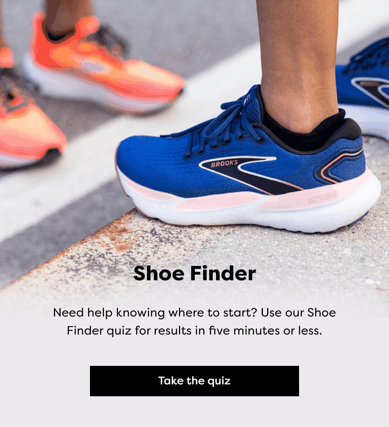 Shoe Finder - Need help knowing where to start? Use our Shoe Finder quiz for results in five minutes or less. Take the quiz