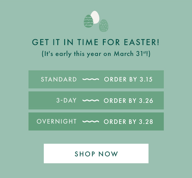 GET IT IN TIME FOR EASTER! | (It's early this year on March 31st!) | STANDARD - ORDER BY 3.15 | 3-DAY - ORDER BY 3.26 | OVERNIGHT - ORDER BY 3.28 | SHOP NOW