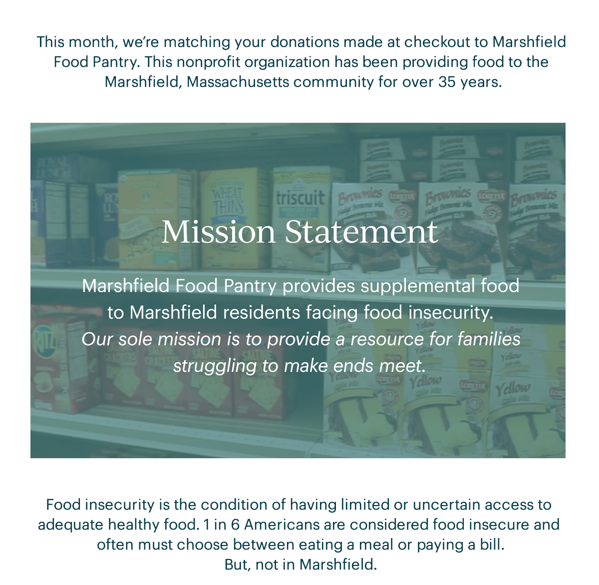 This month, we're matching your donations made at checkout to Marshfield Food Pantry. This nonprofit organization has been providing food to the Marshfield, Massachusetts community for over 35 years.  Mission Statement  Marshfield Food Pantry provides supplemental food to Marshfield residents facing food insecurity. Our sole mission is to provide a resource for families struggling to make ends meet.  Food insecurity is the condition of having limited or uncertain access to adequate healthy food. 1 in 6 Americans are considered food insecure and often must choose between eating a meal or paying a bill. But, not in Marshfield.