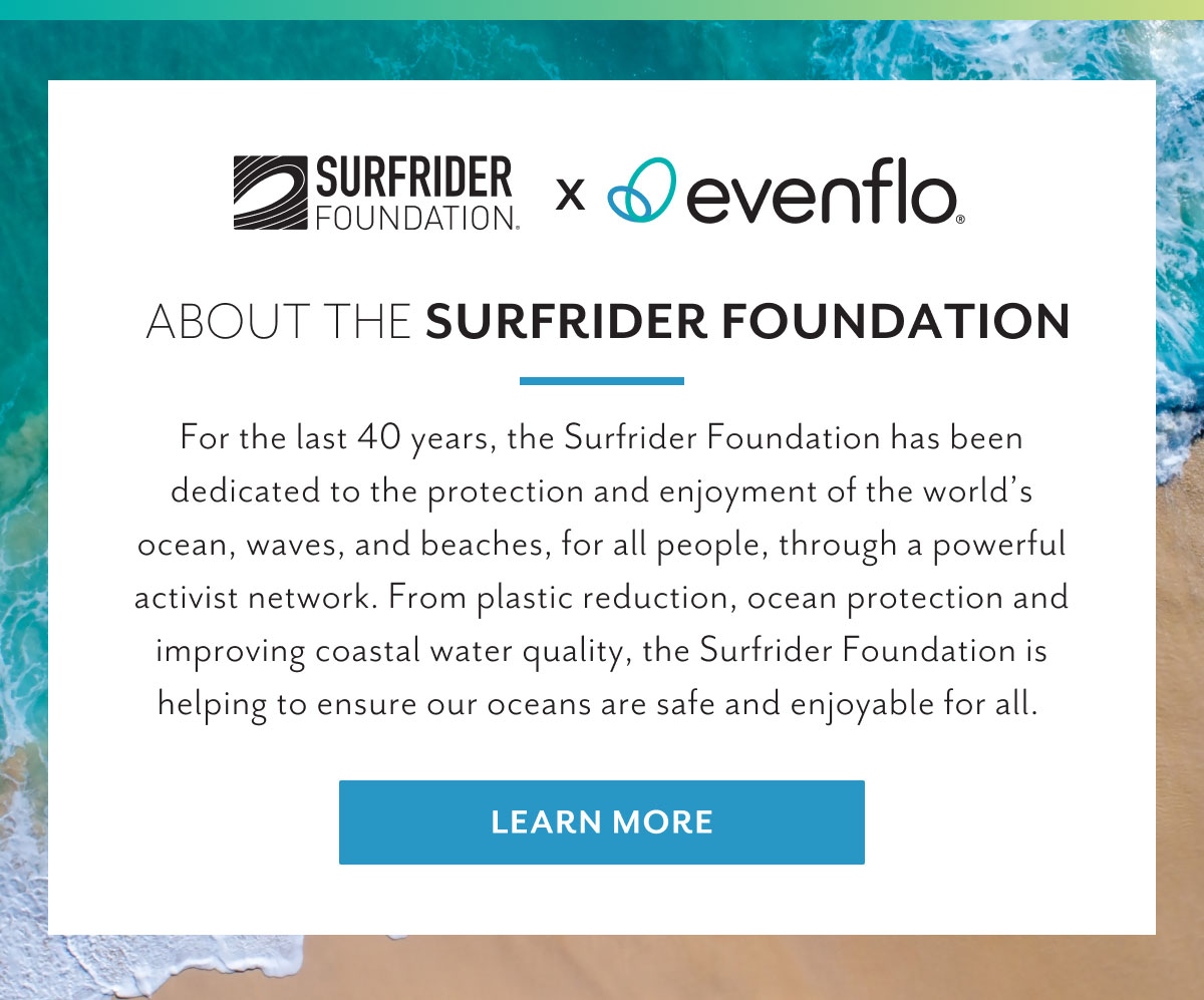 Surfrider Foundation x Evenflo | About the Surfrider Foundation | For the last 40 years, the Surfrider Foundation has been dedicated to the protection and enjoyment of the worldâ€™s ocean, waves, and beaches, for all people, through a powerful activist network. From plastic reduction, ocean protection and improving coastal water quality, the Surfrider Foundation is helping to ensure our oceans are safe and enjoyable for all. | Learn more