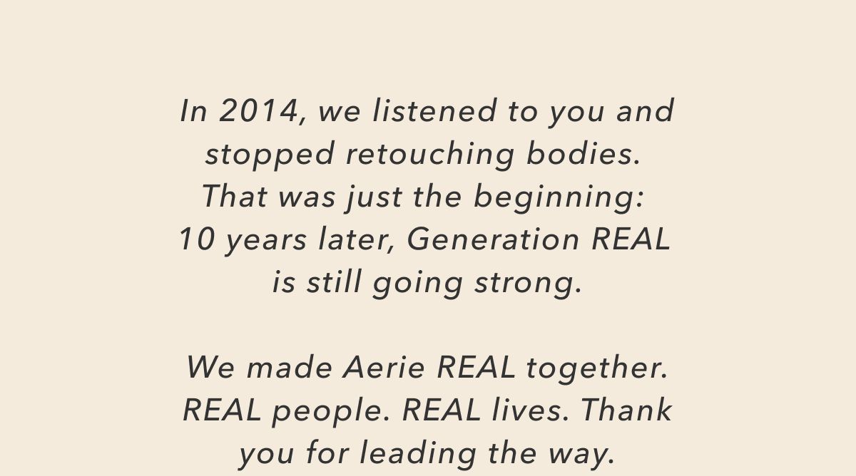 In 2014, we listened to you and stopped retouching bodies. That was just the beginning: 10 years later, Generation Real is still going strong. We made Aerie Real together. Real people. Real lives. Thank you for leading the way.