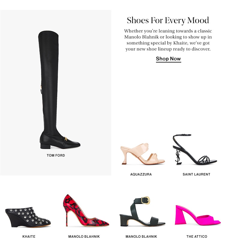 SHOES FOR EVERY MOOD. Whether you're leaning towards a classic Manolo Blahnik or looking to show up in something special by Khaite, we've got your new shoe lineup ready to discover. Shop Now