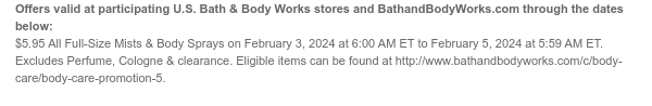 Offers valid at participating U.S. Bath & Body Works stores and BathandBodyWorks.com through the dates below: $5.95 All Full-Size Mists on February 3, 2024 at 6:00 AM ET to February 5, 2024 at 4:59 PM ET. Excludes Perfume, Cologne & clearance. Eligible items can be found at http://www.bathandbodyworks.com/c/body-care/body-care-promotion-5.