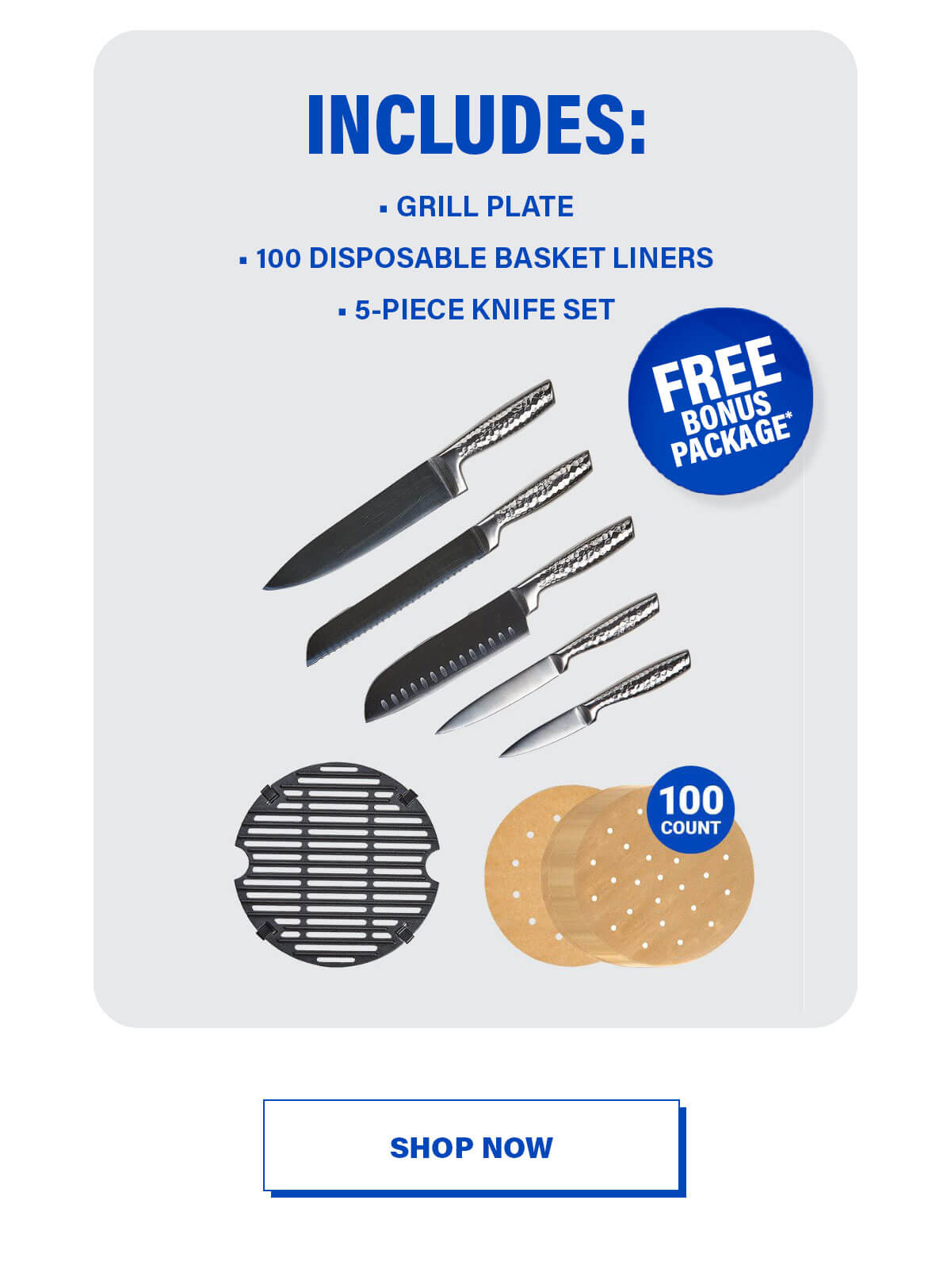 INCLUDES: • GRILL PLATE • 100 DISPOSABLE BASKET LINERS • 5-PIECE KNIFE SET FREE Bonus Package* 100 COUNT SHOP NOW