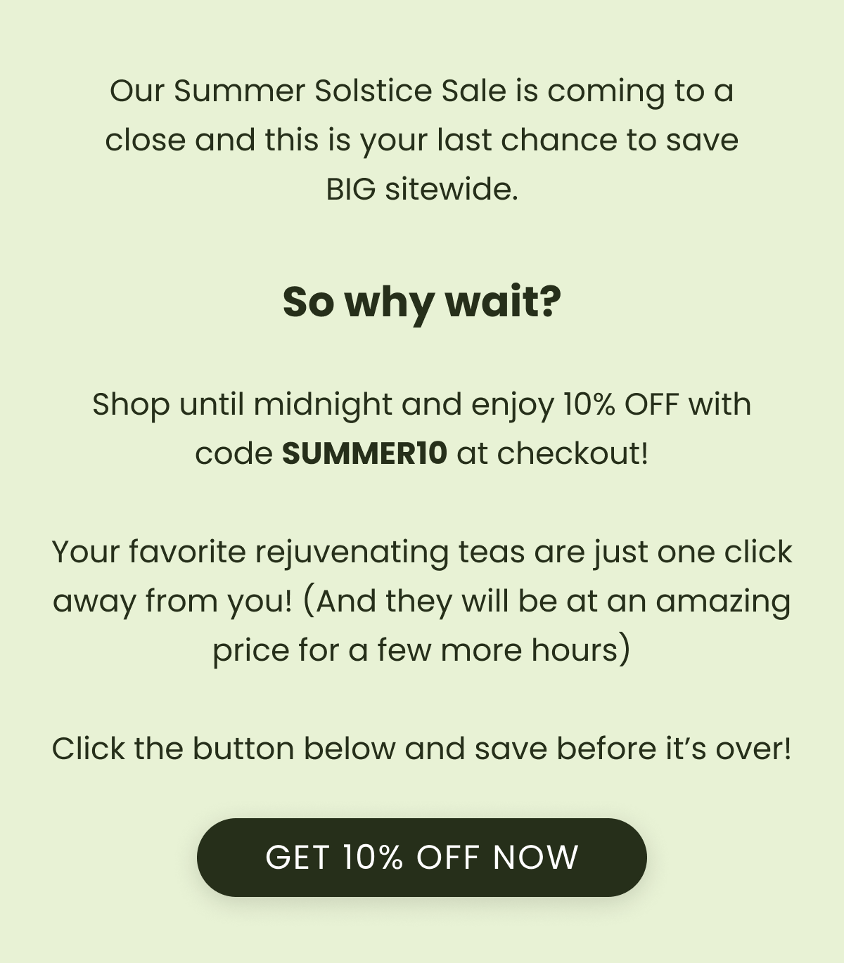 Our Summer Solstice Sale is coming to a close and this is your last chance to save BIG sitewide.  So why wait?  Shop until midnight and enjoy 10% OFF with code SUMMER10 at checkout!  Your favorite rejuvenating teas are just one click away from you! (And they will be at an amazing price for a few more hours)  Click the button below and save before it’s over!