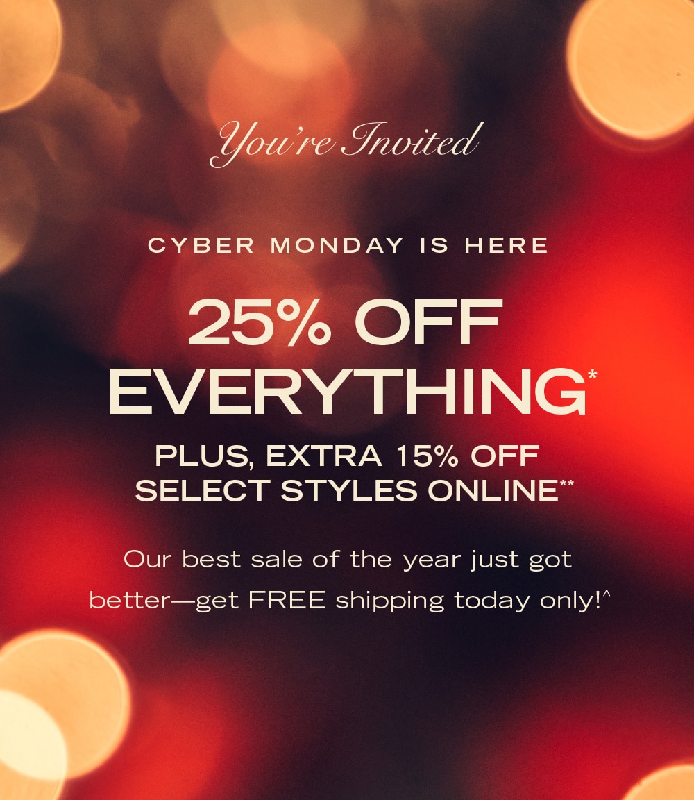 You're Invited

CYBER MONDAY IS HERE
25% OFF EVERYTHING*
PLUS, EXTRA 15% OFF SELECT STYLES ONLINE**

Our best sale of the year just got better—get FREE shipping today only!^