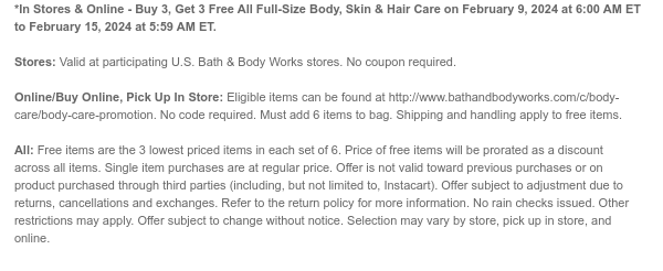 *In Stores & Online - Buy 3, Get 3 Free All Full-Size Body, Skin & Hair Care on February 9, 2024 at 6:00 AM ET to February 11, 2024 at 5:59 AM ET.  Stores: Valid at participating U.S. Bath & Body Works stores. No coupon required.  Online/Buy Online, Pick Up In Store: Eligible items can be found at http://www.bathandbodyworks.com/c/body-care/body-care-promotion. No code required. Must add 6 items to bag. Shipping and handling apply to free items.  All: Free items are the 3 lowest priced items in each set of 6. Price of free items will be prorated as a discount across all items. Single item purchases are at regular price. Offer is not valid toward previous purchases or on product purchased through third parties (including, but not limited to, Instacart). Offer subject
 to adjustment due to returns, cancellations and exchanges. Refer to the return policy for more information. No rain checks issued. Other restrictions may apply. Offer subject to change without notice. Selection may vary by store, pick up in store, and online.