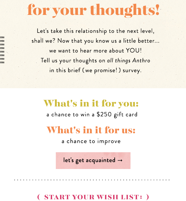 Let's take this relationship to the next level, shall we? Now that you know us a little better... we want to hear more about YOU! Tell us your thoughts on all things Anthro in this brief (we promise!) survey.  What's in it for you: a chance to win a $250 gift card.  What's in it for us: a chance to improve.  let's get acquainted.