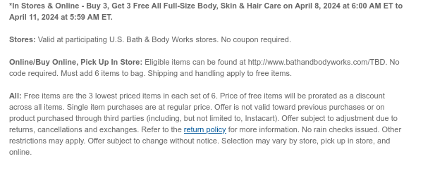 *In Stores & Online - Buy 3, Get 3 Free All Full-Size Body, Skin & Hair Care on April 8, 2024 at 6:00 AM ET to April 11, 2024 at 5:59 AM ET.  Stores: Valid at participating U.S. Bath & Body Works stores. No coupon required.  Online/Buy Online, Pick Up In Store: Eligible items can be found at http://www.bathandbodyworks.com/TBD. No code required. Must add 6 items to bag. Shipping and handling apply to free items.  All: Free items are the 3 lowest priced items in each set of 6. Price of free items will be prorated as a discount across all items. Single item purchases are at regular price. Offer is not valid toward previous purchases or on product purchased through third parties (including, but not limited to, Instacart). Offer subject to adjustment due to returns,
 cancellations and exchanges. Refer to the return policy for more information. No rain checks issued. Other restrictions may apply. Offer subject to change without notice. Selection may vary by store, pick up in store, and online.