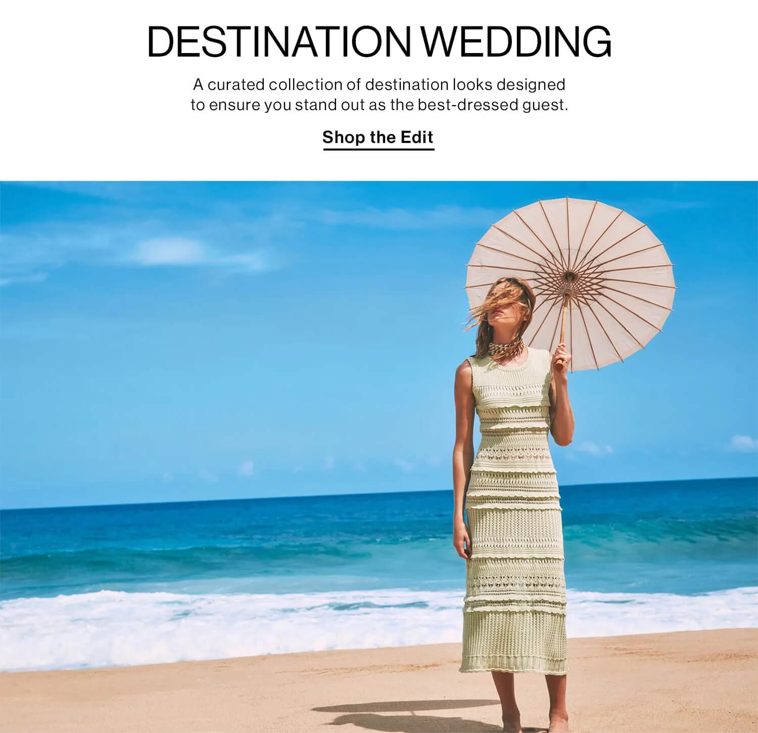 Destination Wedding  DEK: A curated collection of destination looks designed to ensure you stand out as the best-dressed guest. CTA: Shop the Edit