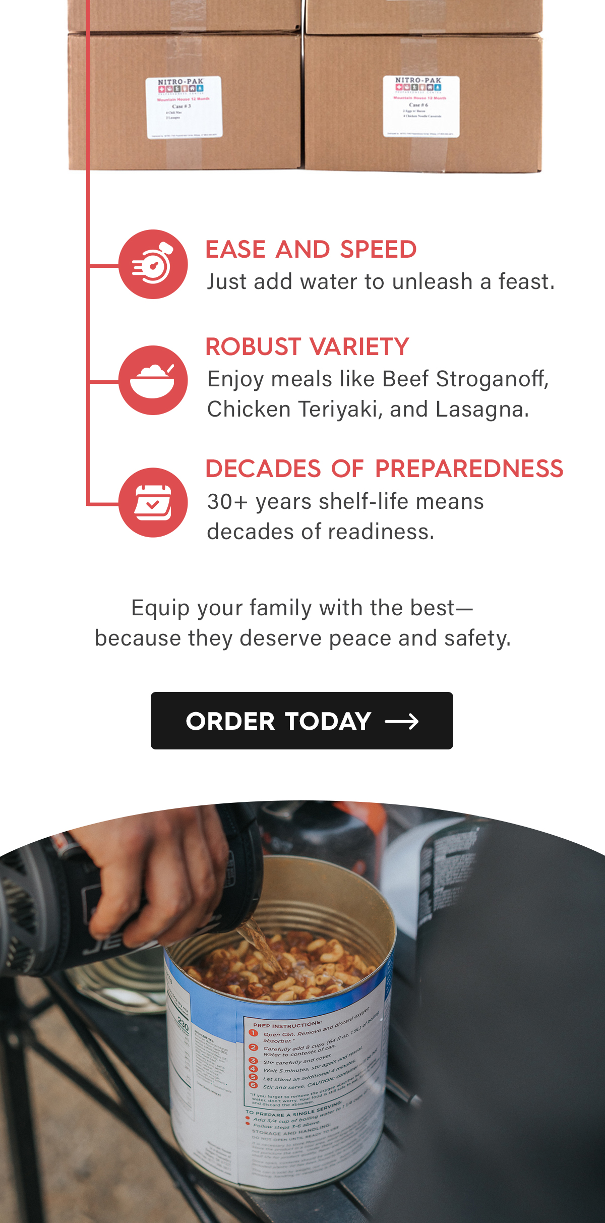 Ease and Speed Just add water to unleash a feast.  Robust Variety Enjoy meals like Beef Stroganoff, Chicken Teriyaki, and Lasagna.  Decades of Preparedness 30+ years shelf-life means decades of readiness.  Equip your family with the best—because they deserve peace and safety.  CTA: Order Today