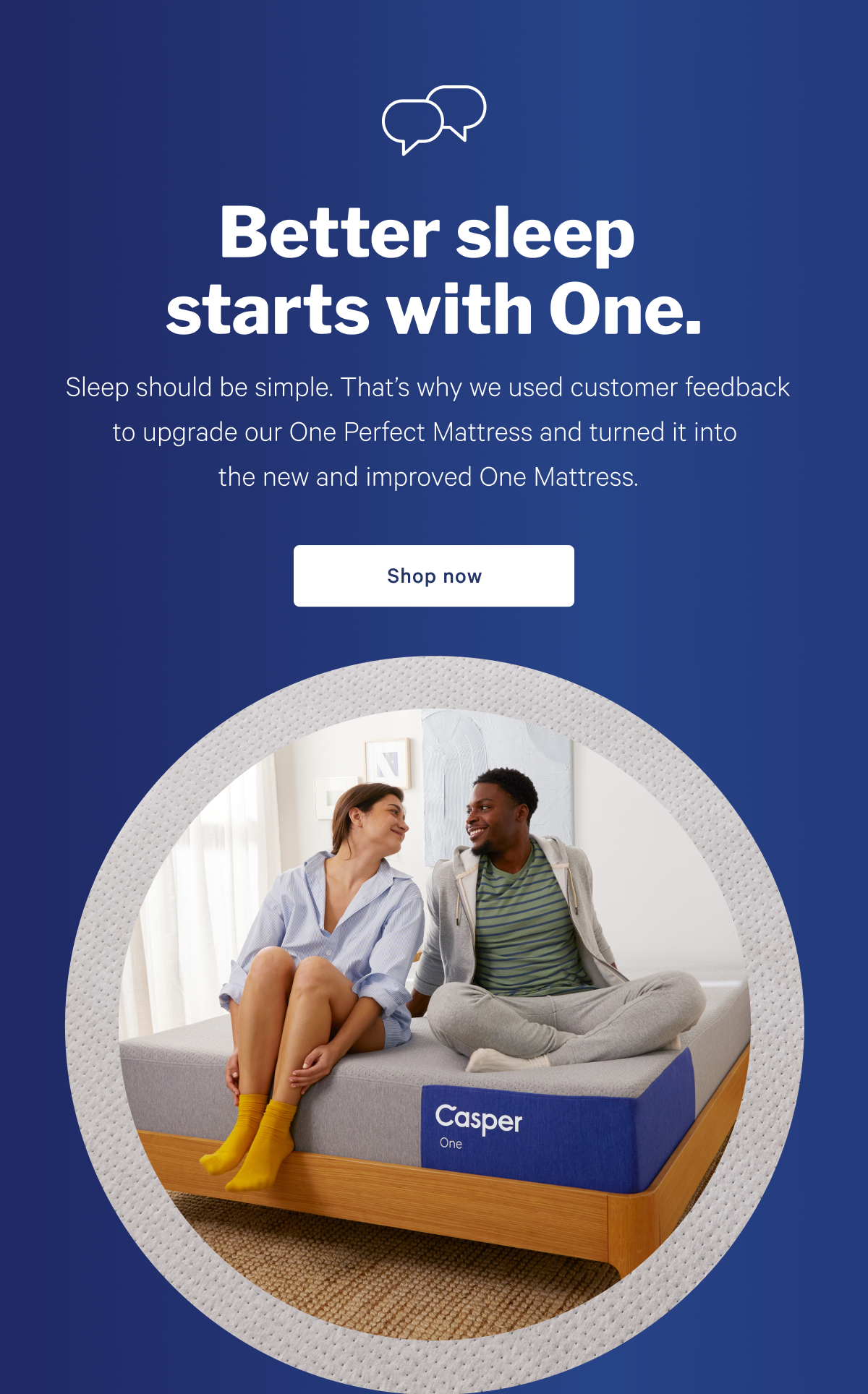 Better sleep starts withe One. >> Sleep should be simple. That's why we used customer feedback to upgrade our One Perfect Mattress and tuned it into the new and improved One Mattress. >> Shop now >>