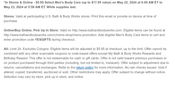 *In Stores & Online - $5.95 Select Men's Body Care (up to $17.95 value) on May 22, 2024 at 6:00 AM ET to May 23, 2024 at 5:59 AM ET. While supplies last.  Stores: Valid at participating U.S. Bath & Body Works stores. Print this email or provide on device at time of purchase.  Online/Buy Online, Pick Up In Store: Valid on http://www.bathandbodyworks.com. Eligible items can be found at http://www.bathandbodyworks.com/c/mens-shop/mens-promotion. Add eligible Men's Body Care items to cart and enter promotion code YESGIFTS during checkout.  All: Limit 24. Excludes Cologne. Eligible items will be adjusted to $5.95 at checkout, up to the limit. Offer cannot be combined with any other scannable coupons or code-based offers except My Bath & Body Works Rewards and Birthday
 Reward. This offer is not redeemable for cash or gift cards. Offer is not valid toward previous purchases or on product purchased through third parties (including, but not limited to, Instacart). Offer subject to adjustment due to returns, cancellations and exchanges. Refer to the return policy for more information. No rain checks issued. Void if altered, copied, transferred, auctioned or sold. Other restrictions may apply. Offer subject to change without notice. Selection may vary by store, pick up in store, and online.