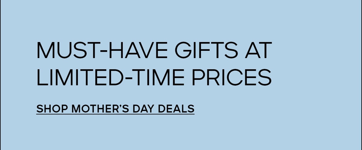 MUST-HAVE GIFTS AT LIMITED-TIME PRICES SHOP MOTHER'S DAY DEALS