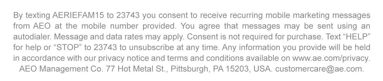 By texting AERIEFAM15 to 23743 you consent to receive recurring mobile marketing messages from AEO at the mobile number provided. You agree that messages may be sent using an autodialer. Message and data rates may apply. Consent is not required for purchase. Text 'HELP' for help or 'STOP' to 23743 to unsubscribe at any time. Any information you provide will be held in accordance with our privacy notice and terms and conditions available on www.ae.com/privacy. AEO Management Co. 77 Hot Metal St., Pittsburgh, PA 15203, USA. customercare@ae.com