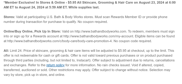 *Member Exclusive! In Stores & Online - $5.95 All Skincare, Grooming & Hair Care on August 23, 2024 at 6:00 AM ET to August 24, 2024 at 5:59 AM ET. While supplies last.  Stores: Valid at participating U.S. Bath & Body Works stores. Must scan Rewards Member ID or provide phone number during transaction for purchase to qualify. No coupon required.  Online/Buy Online, Pick Up In Store: Valid on http://www.bathandbodyworks.com. To redeem, members must sign into or sign up for a Rewards account at http://www.bathandbodyworks.com/my-account. Eligible items can be found at http://www.bathandbodyworks.com/c/body-care/body-care-promotion-4. No coupon code required.   All: Limit 24. Price of skincare, grooming & hair care items will be adjusted to $5.95 at checkout, up to
 the limit. This offer is not redeemable for cash or gift cards. Offer is not valid toward previous purchases or on product purchased through third parties (including, but not limited to, Instacart). Offer subject to adjustment due to returns, cancellations and exchanges. Refer to the return policy for more information. No rain checks issued. Void if altered, copied, transferred, auctioned or sold. Other restrictions may apply. Offer subject to change without notice. Selection may vary by store, pick up in store, and online.