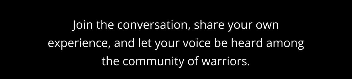 Join the conversation, share your own experience, and let your voice be heard among the community of warriors.