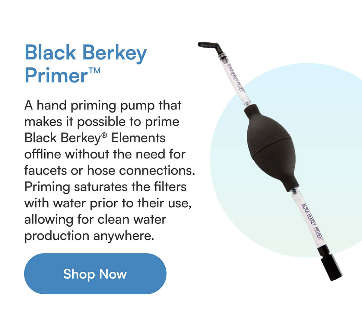 Black Berkey Primer™ A hand priming pump that makes it possible to prime Black Berkey® Elements offline without the need for faucets or hose connections. Priming saturates the filters with water prior to their use, allowing for clean water production anywhere.