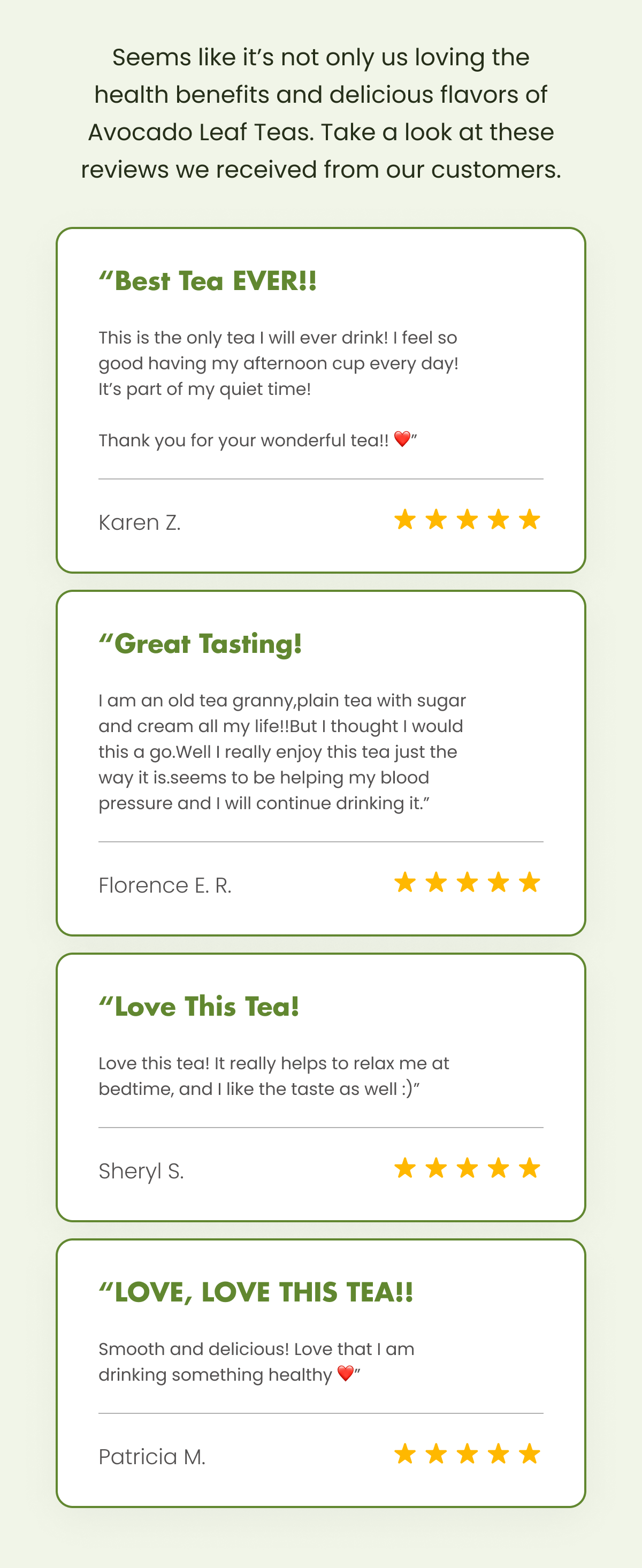 Seems like it’s not only us loving the health benefits and delicious flavors of Avocado Leaf Teas. Take a look at these reviews we received from our customers.  “Best Tea EVER!! This is the only tea I will ever drink! I feel so good having my afternoon cup every day! It’s part of my quiet time!  Thank you for your wonderful tea!! ❤️” Karen Z.  “Great Tasting! I am an old tea granny,plain tea with sugar and cream all my life!!But I thought I would this a go.Well I really enjoy this tea just the way it is.seems to be helping my blood pressure and I will continue drinking it.” Florence E. R.  “Love This Tea! Love this tea! It really helps to relax me at bedtime, and I like the taste as well :)” Sheryl S.  “LOVE, LOVE THIS TEA!! Smooth and delicious! Love that I am drinking something healthy ❤️” Patricia M.