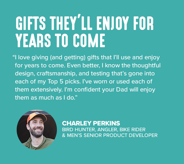 GIFTS THEY’LL ENJOY FOR YEARS TO COME I love giving (and getting) gifts that I’ll use and enjoy for years to come. Even better, I know the thoughtful design, craftsmanship, and testing that’s gone into each of my Top 5 picks. I've worn or used each of them extensively. I’m confident your Dad will enjoy them as much as I do.