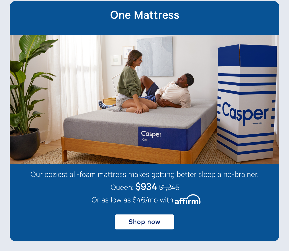 One Mattress >> Our coziest all-foam mattress makes getting better sleep a no-brainer. >> Shop now >>