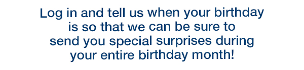 LOG IN AND TELL US WHEN YOUR BIRTHDAY IS SO THATT WE CAN BE SURE TO SEND YOU SPECIAL SURPRISES DURING YOUR BIRTHDAY MONTH!