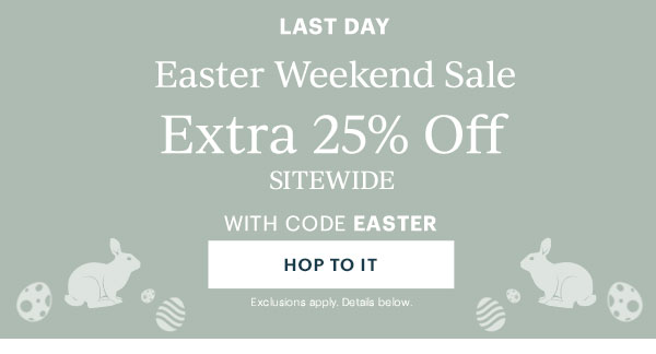 LAST DAY  Easter Weekend Sale  Extra 25% Off  SITEWIDE  WITH CODE EASTER  [HOP TO IT] Exclusions apply. Details below.