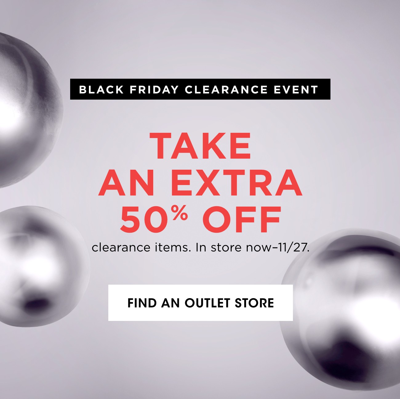 BLACK FRIDAY CLEARANCE EVENT | TAKE AN EXTRA 50% OFF | clearane itesms. In store now-11/27. | FIND AN OUTLET STORE