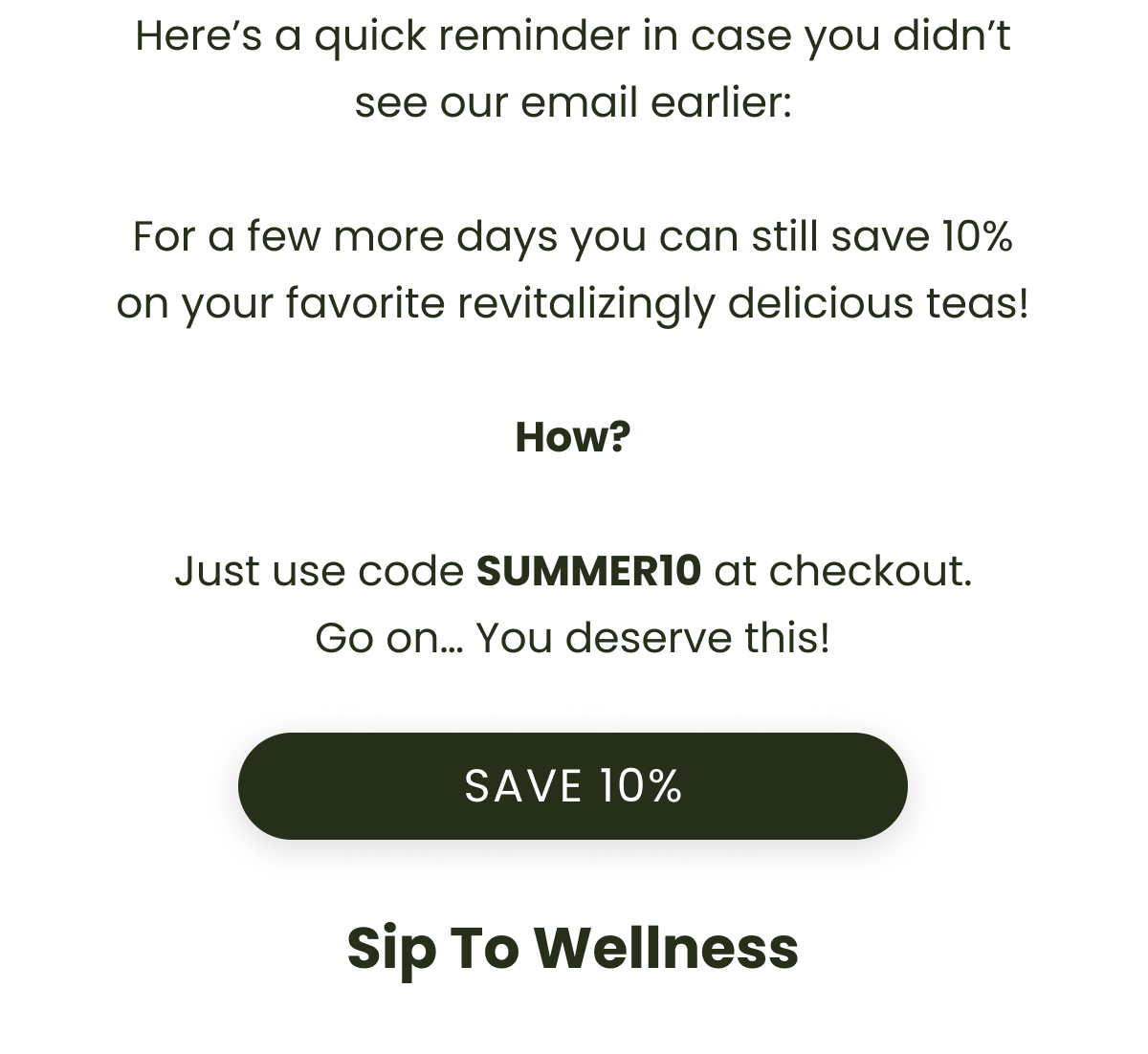 Here’s a quick reminder in case you didn’t see our email earlier:  For a few more days you can still save 10% on your favorite revitalizingly delicious teas!  How?  Just use code SUMMER10 at checkout. Go on… You deserve this!