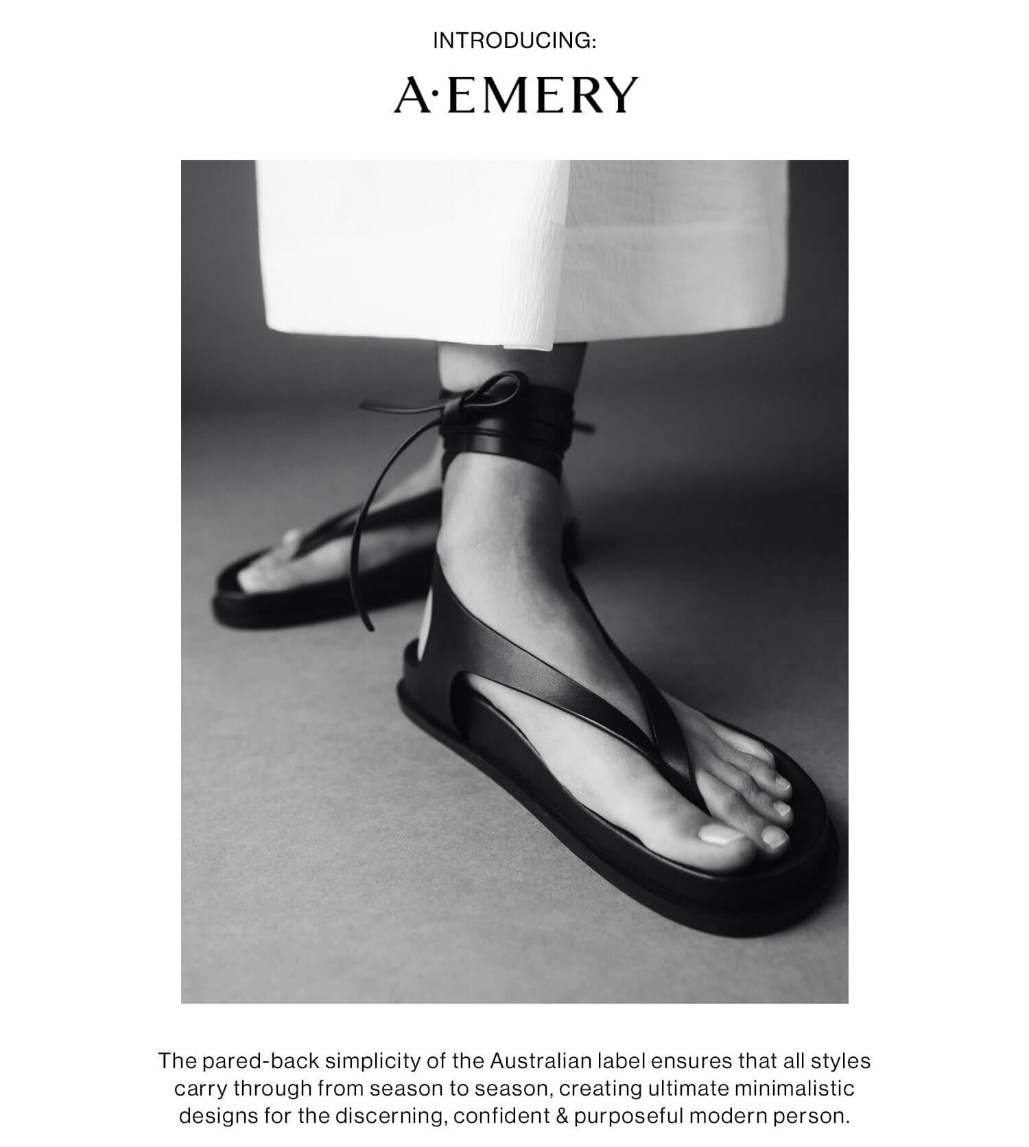 Introducing: A.Emery: The pared-back simplicity of the Australian label ensures that all styles carry through from season to season, creating ultimate minimalistic designs for the discerning, confident & purposeful modern person. Shop the Collection