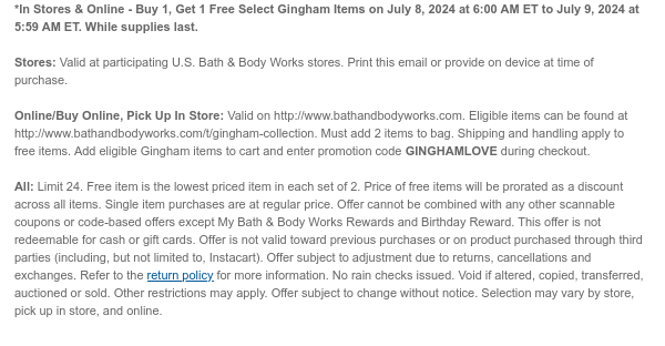 *In Stores & Online - Buy 1, Get 1 Free Select Gingham Items on July 8, 2024 at 6:00 AM ET to July 9, 2024 at 5:59 AM ET. While supplies last. Stores: Valid at participating U.S. Bath & Body Works stores. Print this email or provide on device at time of purchase.  Online/Buy Online, Pick Up In Store: Valid on http://www.bathandbodyworks.com. Eligible items can be found at http://www.bathandbodyworks.com/TBD. Must add 2 items to bag. Shipping and handling apply to free items. Add eligible Gingham items to cart and enter promotion code GINGHAMLOVE during checkout.  All: Limit 24. Free item is the lowest priced item in each set of 2. Price of free items will be prorated as a discount across all items. Single item purchases are at regular price. Offer cannot be
 combined with any other scannable coupons or code-based offers except My Bath & Body Works Rewards and Birthday Reward. This offer is not redeemable for cash or gift cards. Offer is not valid toward previous purchases or on product purchased through third parties (including, but not limited to, Instacart). Offer subject to adjustment due to returns, cancellations and exchanges. Refer to the return policy for more information. No rain checks issued. Void if altered, copied, transferred, auctioned or sold. Other restrictions may apply. Offer subject to change without notice. Selection may vary by store, pick up in store, and online.