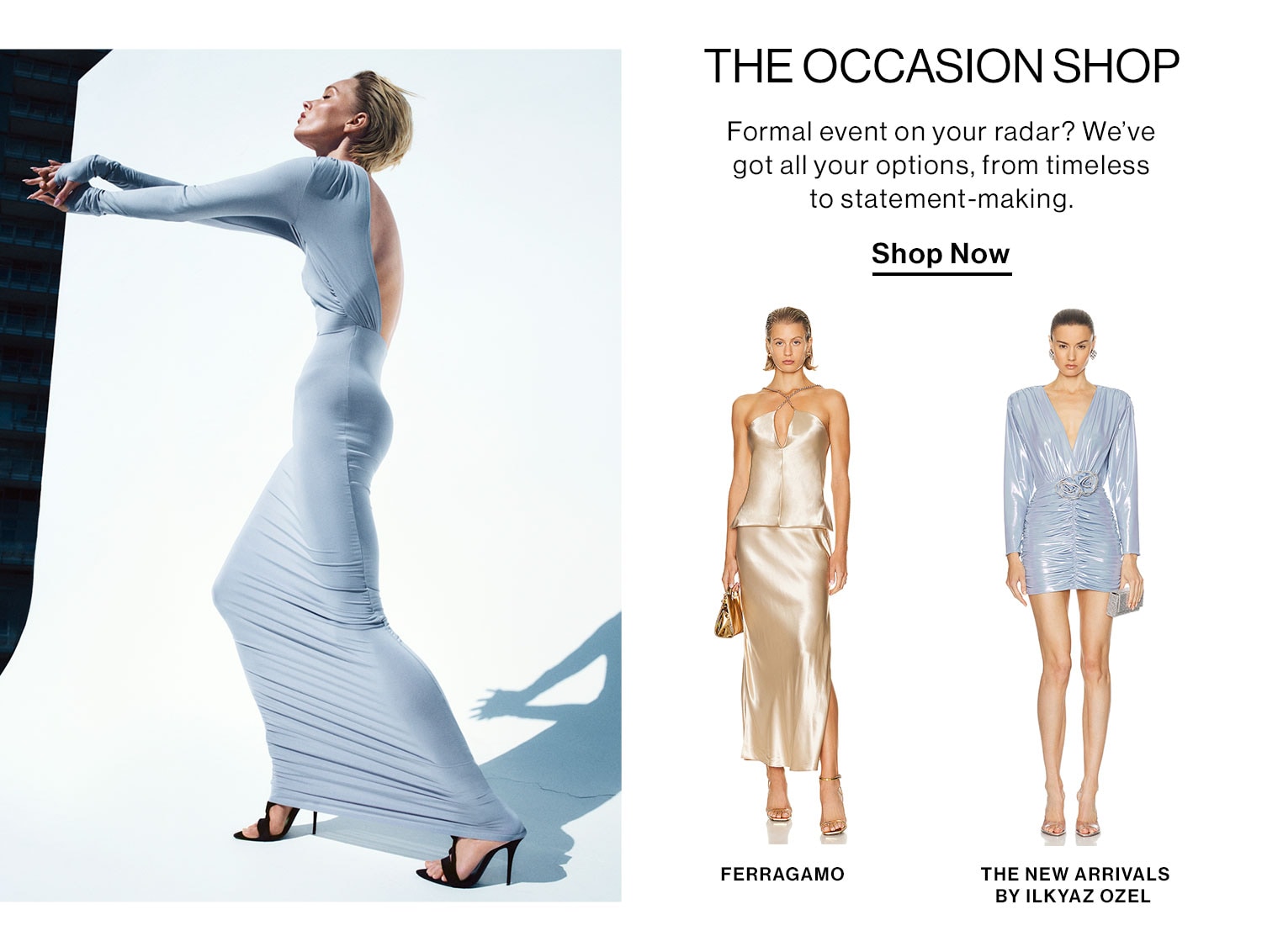 The Occasion Shop: Formal event on your radar? We’ve got all your options, from timeless to statement-making. Shop Now