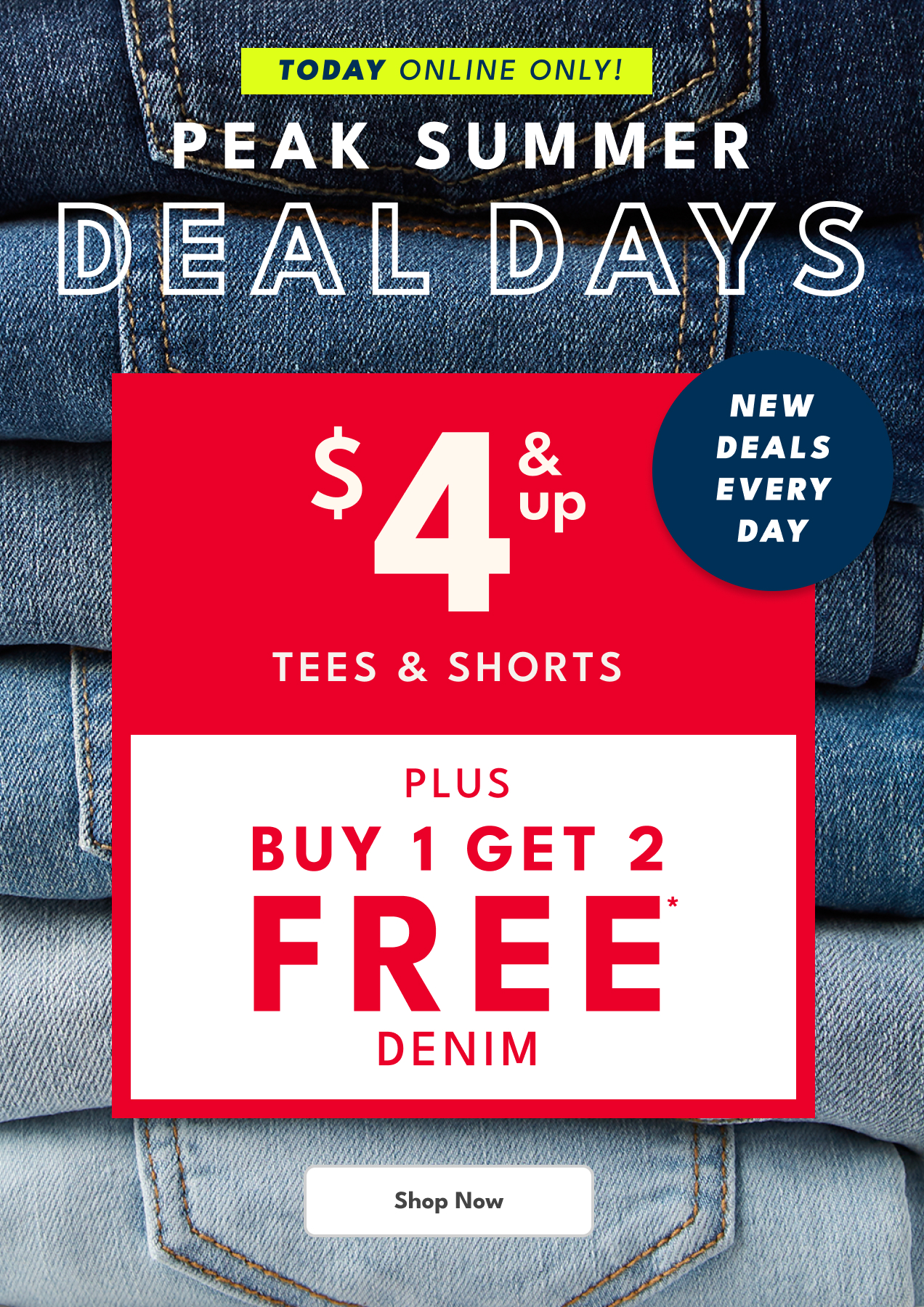 TODAY ONLINE ONLY! | PEAK SUMMER DEAL DAYS | NEW DEALS EVERY DAY | $4 & UP TEES & SHORTS | PLUS BUY 1 GET 2 FREE* DENIM | Shop Now