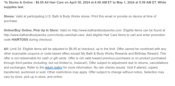 *In Stores & Online - $6.95 All Hair Care on April 30, 2024 at 6:00 AM ET to May 1, 2024 at 5:59 AM ET. While supplies last.  Stores: Valid at participating U.S. Bath & Body Works stores. Print this email or provide on device at time of purchase.  Online/Buy Online, Pick Up In Store: Valid on http://www.bathandbodyworks.com. Eligible items can be found at http://www.bathandbodyworks.com/c/body-care/hair-care. Add eligible Hair Care items to cart and enter promotion code HAIRTOSS during checkout.  All: Limit 24. Eligible items will be adjusted to $6.95 at checkout, up to the limit. Offer cannot be combined with any other scannable coupons or code-based offers except My Bath & Body Works Rewards and Birthday Reward. This offer is not redeemable for cash or gift cards.
 Offer is not valid toward previous purchases or on product purchased through third parties (including, but not limited to, Instacart). Offer subject to adjustment due to returns, cancellations and exchanges. Refer to the return policy for more information. No rain checks issued. Void if altered, copied, transferred, auctioned or sold. Other restrictions may apply. Offer subject to change without notice. Selection may vary by store, pick up in store, and online.