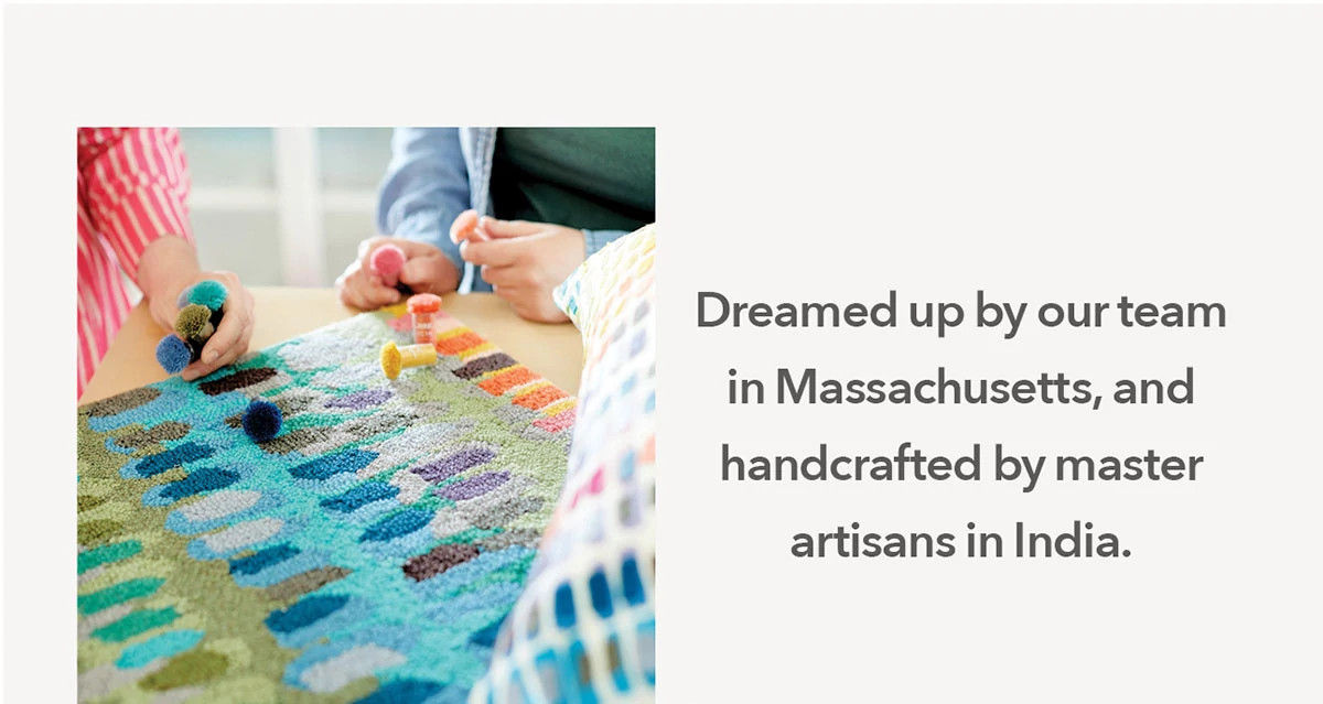 Dreamed up by our team in Massachusetts, and handcrafted by master artisans in India.