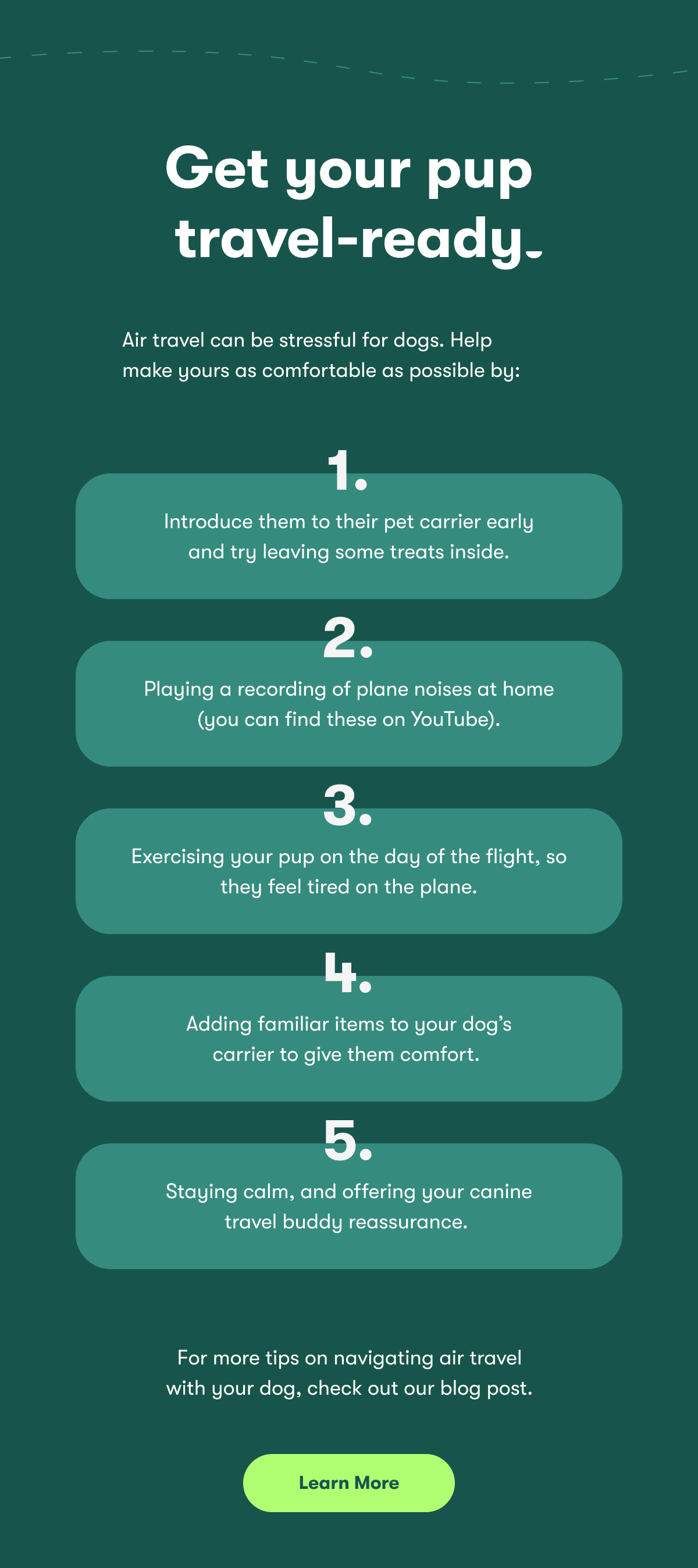 Get your pup travel-ready Air travel can be stressful for dogs. Help make yours as comfortable as possible by:  Introducing them to their pet carrier early (try leaving some treats inside!) Playing a recording of plane noises at home (you can find these on YouTube). Exercising your pup on the day of the flight, so they feel tired on the plane. Adding familiar items to your dog’s carrier to give them comfort.  Staying calm, and offering your canine travel buddy reassurance.  For more tips on navigating air travel with your dog, check out our blog post.