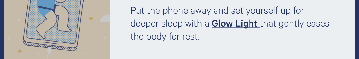 Put the phone away and set yourself up for deeper sleep with a Glow Light that gently eases the body for rest. >>