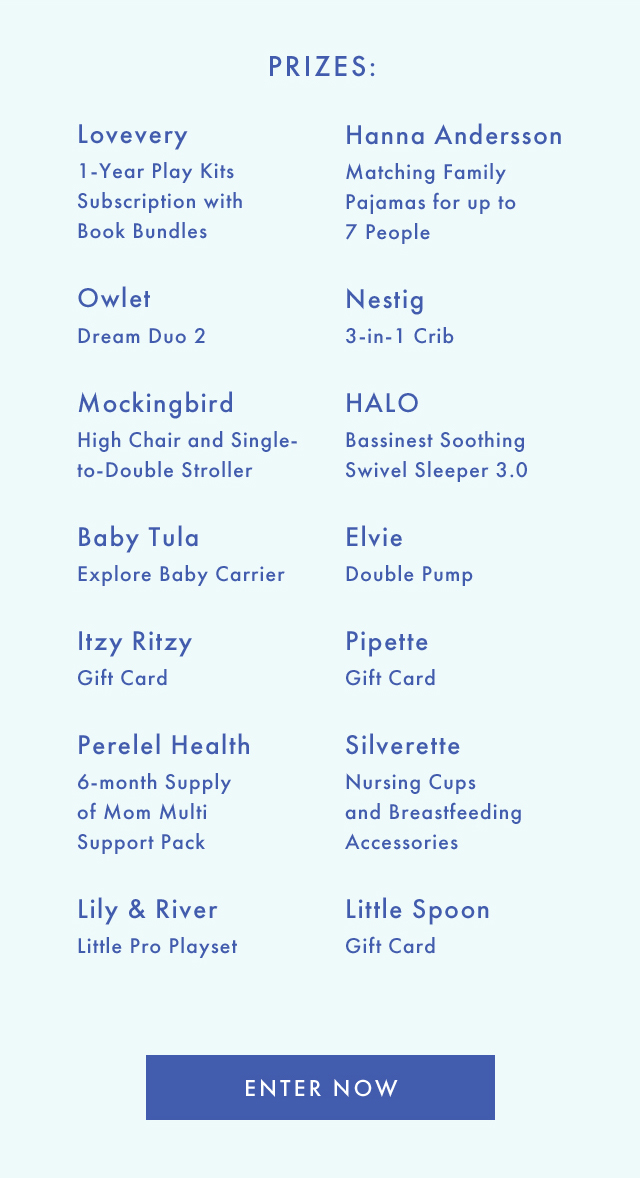 PRIZES: | Lovevery 1-Year Play Kits Subscription with Book Bundles | Owlet Dream Duo 2 | Mockingbird High Chair and Single-to-Double Stroller | Baby Tula Explore Baby Carrier | Itzy Ritzy Gift Card | Perelel Health 6-month Supply of Mom Multi Support Pack | Lily & River Little Pro Playset | Hanna Andersson Matching Family Pajamas for up to 7 People | Nestig 3-in-1 Crib | HALO Bassinest Soothing Swivel Sleeper 3.0 | Elvie Double Pump | Pipette Gift Card | Silverette Nursing Cups and Breastfeeding Accessories | Little Spoon Gift Card | ENTER NOW