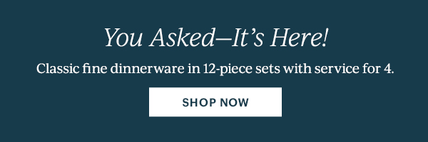 You Asked—It's Here!  Classic fine dinnerware in 12-piece sets with service for 4.  [SHOP NOW]